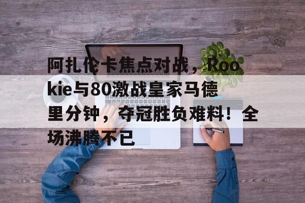 9game-阿扎伦卡焦点对战，Rookie与80激战皇家马德里分钟，夺冠胜负难料！全场沸腾不已的简单介绍