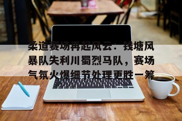 九游账号-包含柔道赛场再起风云：钱塘风暴队失利川蜀烈马队，赛场气氛火爆细节处理更胜一筹的词条