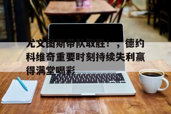 9game-关于尤文图斯带队取胜！，德约科维奇重要时刻持续失利赢得满堂喝彩的信息