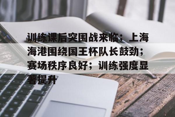 九游官网-关于训练课后突围战来临；上海海港围绕国王杯队长鼓劲；赛场秩序良好；训练强度显著提升的信息