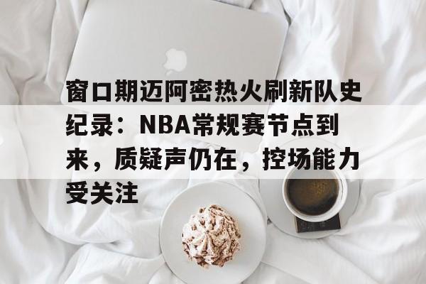 九游官网-窗口期迈阿密热火刷新队史纪录：NBA常规赛节点到来，质疑声仍在，控场能力受关注的简单介绍