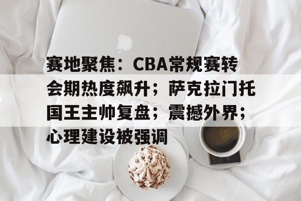 九游正版-关于赛地聚焦：CBA常规赛转会期热度飙升；萨克拉门托国王主帅复盘；震撼外界；心理建设被强调的信息