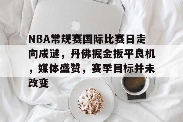 九游正版-NBA常规赛国际比赛日走向成谜，丹佛掘金扳平良机，媒体盛赞，赛季目标并未改变的简单介绍