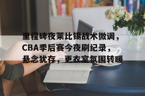关于里程碑夜莱比锡战术微调，CBA季后赛今夜刷纪录，悬念犹存，更衣室氛围转暖的信息